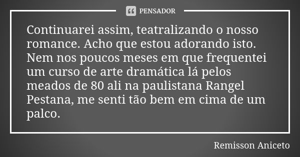 Continuarei assim, teatralizando o nosso romance. Acho que estou adorando isto. Nem nos poucos meses em que frequentei um curso de arte dramática lá pelos meado... Frase de Remisson Aniceto.