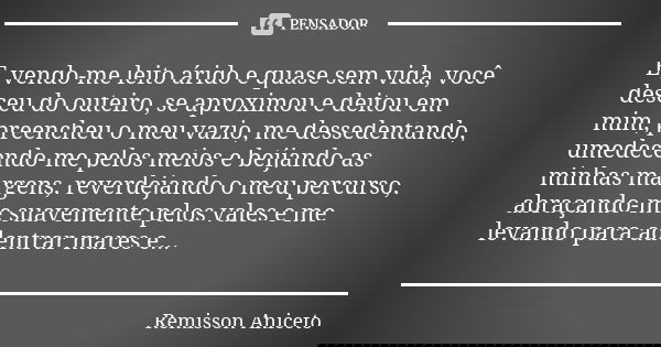 E, vendo-me leito árido e quase sem vida, você desceu do outeiro, se aproximou e deitou em mim, preencheu o meu vazio, me dessedentando, umedecendo-me pelos mei... Frase de Remisson Aniceto.