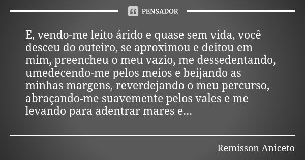 E, vendo-me leito árido e quase sem vida, você desceu do outeiro, se aproximou e deitou em mim, preencheu o meu vazio, me dessedentando, umedecendo-me pelos mei... Frase de Remisson Aniceto.