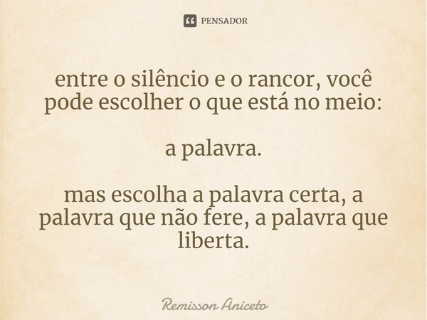 ⁠entre o silêncio e o rancor, você
pode escolher o que está no meio: a palavra. mas escolha a palavra certa, a palavra que não fere, a palavra que liberta.... Frase de Remisson Aniceto.