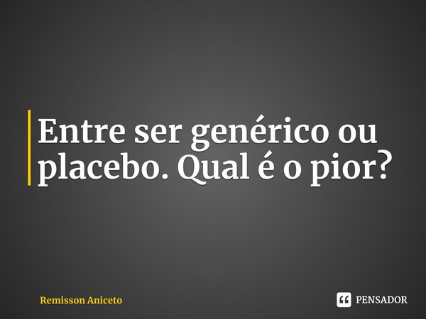⁠Entre ser ⁠genérico ou placebo. Qual é o pior?... Frase de Remisson Aniceto.