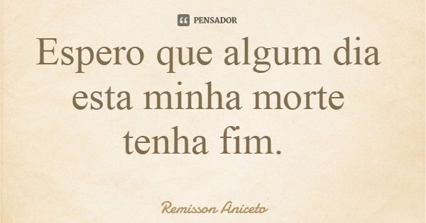 Espero que algum dia esta minha morte tenha fim.... Frase de Remisson Aniceto.