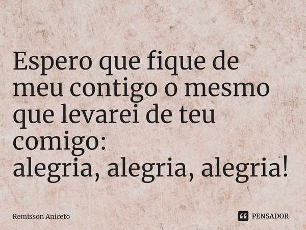 Espero que fique de meu contigo o mesmo que levarei de teu comigo:
alegria, alegria, alegria!... Frase de Remisson Aniceto.