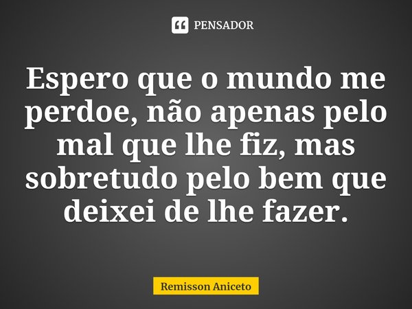 ⁠Espero que o mundo me perdoe, não apenas pelo mal que lhe fiz, mas sobretudo pelo bem que deixei de lhe fazer.... Frase de Remisson Aniceto.