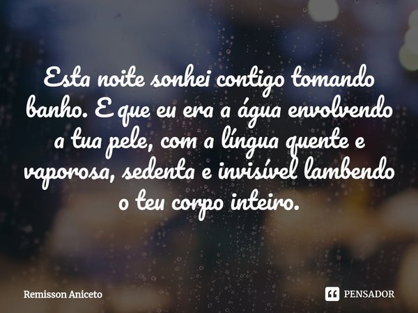 ⁠Esta noite sonhei contigo tomando banho. E que eu era a água envolvendo a tua pele, com a língua quente e vaporosa, sedenta e invisível lambendo o teu corpo in... Frase de Remisson Aniceto.