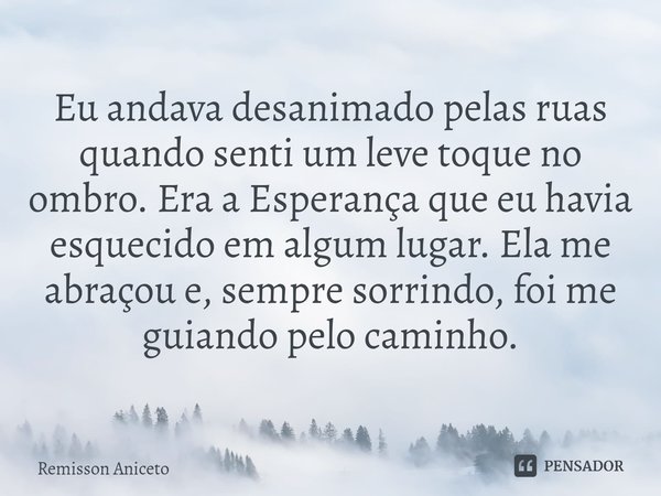 ⁠Eu andava desanimado pelas ruas quando senti um leve toque no ombro.Era a Esperança que eu havia esquecido em algum lugar.Ela me abraçou e, sempre sorrindo, fo... Frase de Remisson Aniceto.