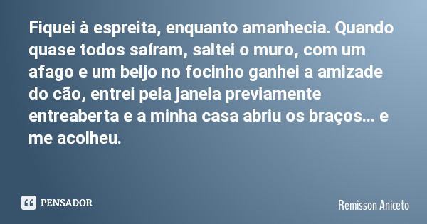 Fiquei à espreita, enquanto amanhecia. Quando quase todos saíram, saltei o muro, com um afago e um beijo no focinho ganhei a amizade do cão, entrei pela janela ... Frase de Remisson Aniceto.