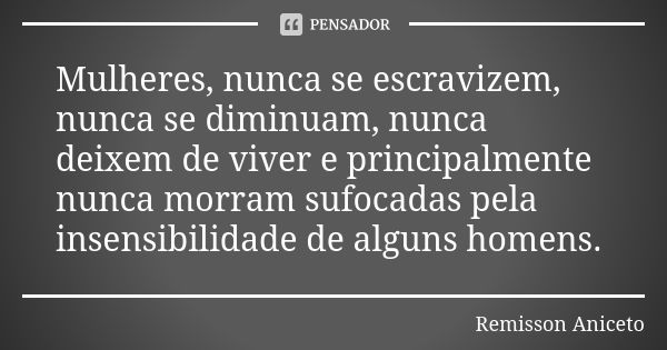 Mulheres, nunca se escravizem, nunca se diminuam, nunca deixem de viver e principalmente nunca morram sufocadas pela insensibilidade de alguns homens.... Frase de Remisson Aniceto.