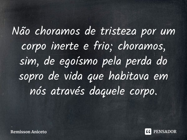 ⁠Não choramos de tristeza por um corpo inerte e frio; choramos, sim, de egoísmo pela perda do sopro de vida que habitava em nós através daquele corpo.... Frase de Remisson Aniceto.