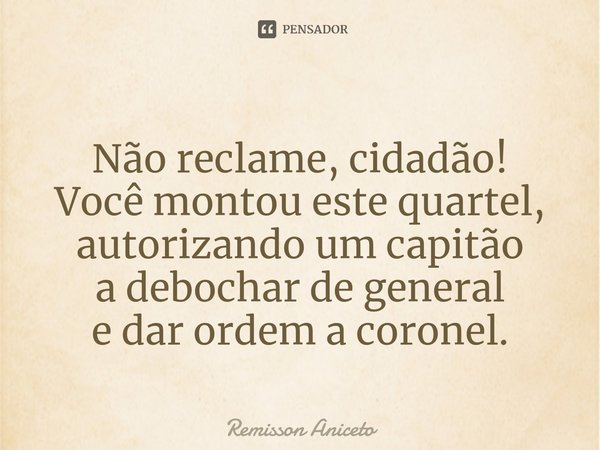 Não reclame, cidadão!
Você montou este quartel,
autorizando um capitão
a debochar de general
e dar ordem a coronel.... Frase de Remisson Aniceto.