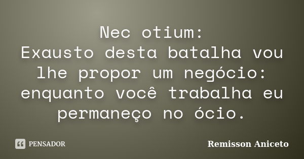 Nec otium: Exausto desta batalha vou lhe propor um negócio: enquanto você trabalha eu permaneço no ócio.... Frase de Remisson Aniceto.