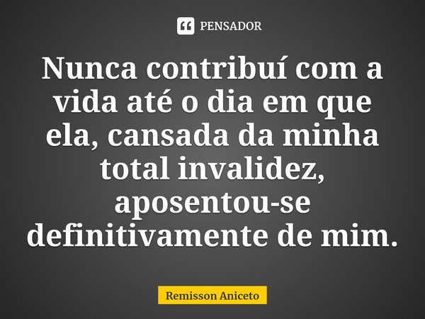 ⁠Nunca contribuí com a vida até o dia em que ela, cansada da minha total invalidez, aposentou-se definitivamente de mim.... Frase de Remisson Aniceto.