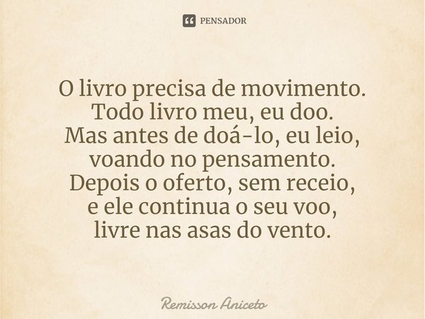 ⁠O livro precisa de movimento.
⁠Todo livro meu, eu doo.
Mas antes de doá-lo, eu leio,
voando no pensamento.
Depois o oferto, sem receio,
e ele continua o seu vo... Frase de Remisson Aniceto.