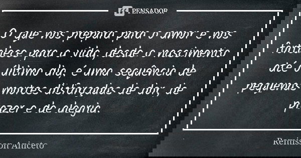 O que nos prepara para o amor e nos fortalece para a vida, desde o nascimento até o último dia, é uma sequência de pequenas mortes disfarçadas de dor, de prazer... Frase de Remisson Aniceto.