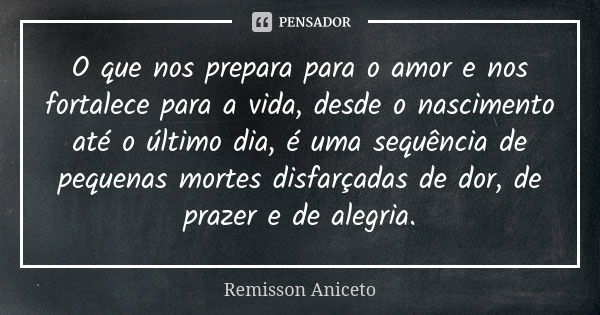 O que nos prepara para o amor e nos fortalece para a vida, desde o nascimento até o último dia, é uma sequência de pequenas mortes disfarçadas de dor, de prazer... Frase de Remisson Aniceto.