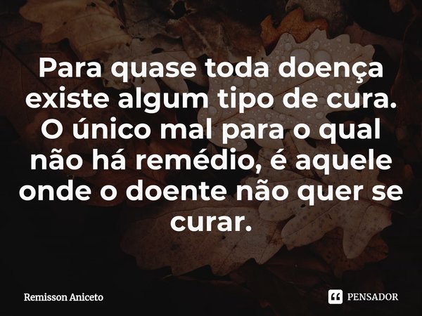 ⁠Para quase toda doença existe algum tipo de cura. O único mal para o qual não há remédio, é aquele onde o doente não quer se curar.... Frase de Remisson Aniceto.