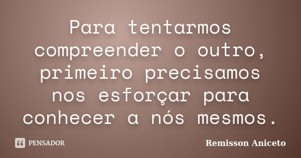 Para tentarmos compreender o outro, primeiro precisamos nos esforçar para conhecer a nós mesmos.... Frase de Remisson Aniceto.