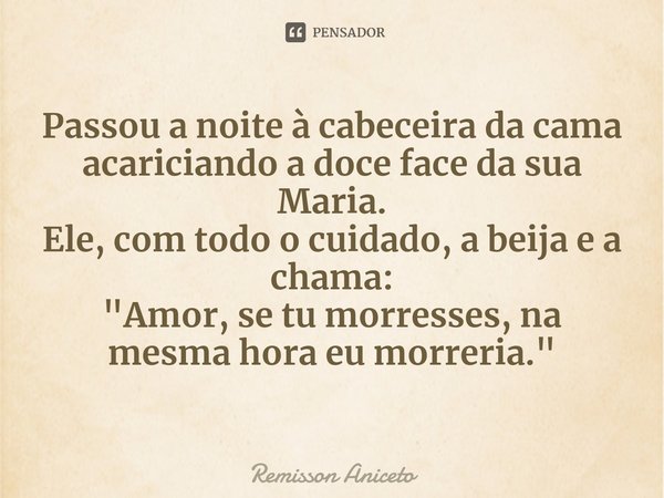 ⁠Passou a noite à cabeceira da cama
acariciando a doce face da sua Maria.
Ele, com todo o cuidado, a beija e a chama:
"Amor, se tu morresses, na mesma hora... Frase de Remisson Aniceto.