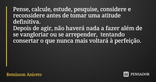 Pense, calcule, estude, pesquise, considere e reconsidere antes de tomar uma atitude definitiva. Depois de agir, não haverá nada a fazer além de se vangloriar o... Frase de Remisson Aniceto.