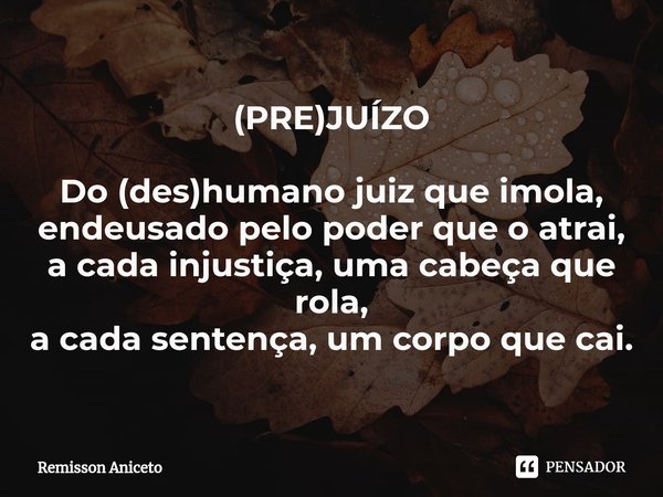 ⁠(PRE)JUÍZO Do (des)humano juiz que imola,
endeusado pelo poder que o atrai, acada injustiça, uma cabeça que rola,
a cada sentença, um corpo que cai.... Frase de Remisson Aniceto.