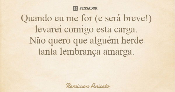 Quando eu me for (e será breve!) levarei comigo esta carga. Não quero que alguém herde tanta lembrança amarga.... Frase de Remisson Aniceto.