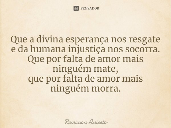 ⁠Que a divina esperança nos resgate
e da humana injustiça nos socorra.
Que por falta de amor mais ninguém mate,
que por falta de amor mais ninguém morra.... Frase de Remisson Aniceto.