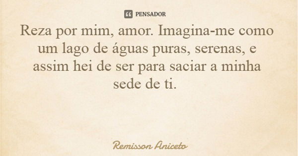 Reza por mim, amor. Imagina-me como um lago de águas puras, serenas, e assim hei de ser para saciar a minha sede de ti.... Frase de Remisson Aniceto.