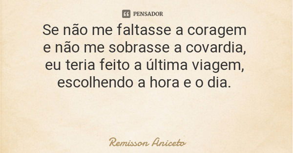 Se não me faltasse a coragem e não me sobrasse a covardia, eu teria feito a última viagem, escolhendo a hora e o dia.... Frase de Remisson Aniceto.