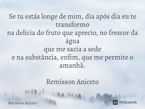 ⁠Se tu estás longe de mim, dia após dia eu te transformo
na delícia do fruto que aprecio, nofrescor da água
que me sacia a sede
e na substância, enfim, que me p... Frase de Remisson Aniceto.