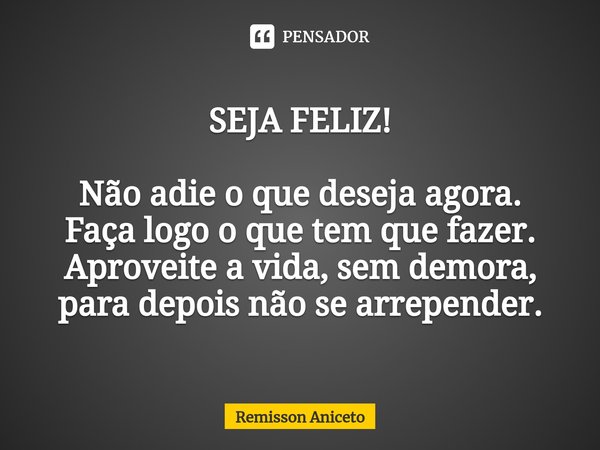 ⁠SEJA FELIZ! Não adie o que deseja agora.
Faça logo o que tem que fazer.
Aproveite a vida, sem demora,
para depois não se arrepender.... Frase de Remisson Aniceto.
