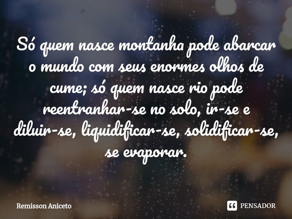 ⁠Só quem nasce montanha pode abarcar o mundo com seus enormes olhos de cume; só quem nasce rio pode reentranhar-se no solo, ir-se e diluir-se, liquidificar-se, ... Frase de Remisson Aniceto.