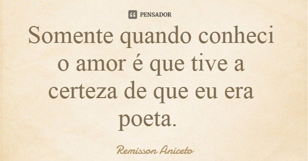 Somente quando conheci o amor é que tive a certeza de que eu era poeta.... Frase de Remisson Aniceto.