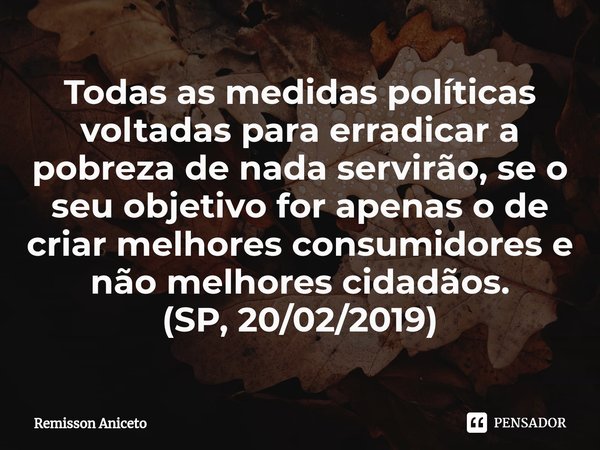 Todas as medidas políticas voltadas para erradicar a pobreza de nada servirão, se o seu objetivo for apenas o de criar melhores consumidores e nãomelhores cidad... Frase de Remisson Aniceto.