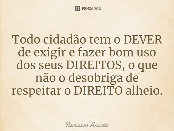 Todo cidadão tem o DEVER de exigir e fazer bom uso dos seus DIREITOS, o que não o desobriga de respeitar o DIREITO alheio.... Frase de Remisson Aniceto.