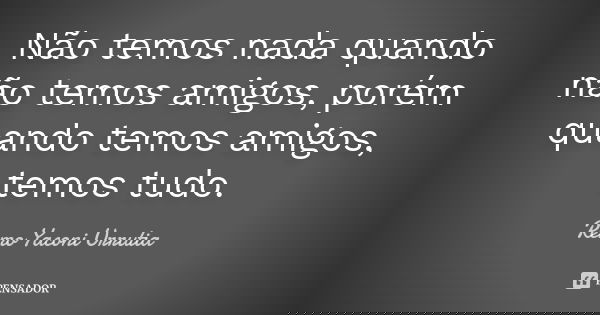 Não temos nada quando não temos amigos, porém quando temos amigos, temos tudo.... Frase de Remo Yaconi Urrutia.