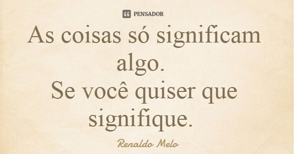 As coisas só significam algo. Se você quiser que signifique.... Frase de Renaldo Melo.