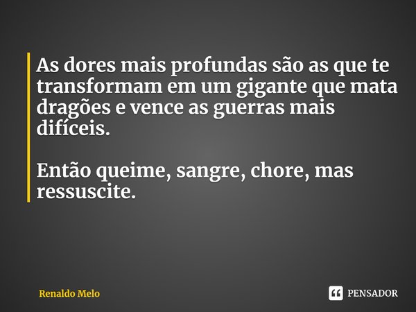 ⁠As dores mais profundas são as que te transformam em um gigante que mata dragões e vence as guerras mais difíceis. Então queime, sangre, chore, mas ressuscite.... Frase de Renaldo Melo.