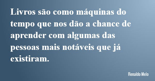 Livros são como máquinas do tempo que nos dão a chance de aprender com algumas das pessoas mais notáveis que já existiram.... Frase de Renaldo Melo.