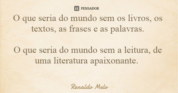 O que seria do mundo sem os livros, os textos, as frases e as palavras. O que seria do mundo sem a leitura, de uma literatura apaixonante.... Frase de Renaldo Melo.