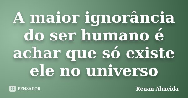 A maior ignorância do ser humano é achar que só existe ele no universo... Frase de Renan Almeida.