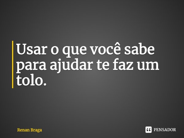 ⁠Usar o que você sabe para ajudar te faz um tolo.... Frase de Renan Braga.