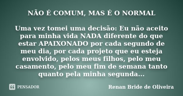 NÃO É COMUM, MAS É O NORMAL Uma vez tomei uma decisão: Eu não aceito para minha vida NADA diferente do que estar APAIXONADO por cada segundo de meu dia, por cad... Frase de Renan Bride de Oliveira.