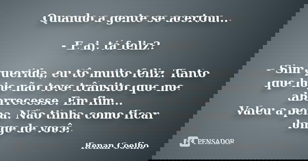 Quando a gente se acertou... - E ai, tá feliz? - Sim querida, eu tô muito feliz. Tanto que hoje não teve trânsito que me aborrecesse. Em fim... Valeu a pena. Nã... Frase de Renan Coelho.