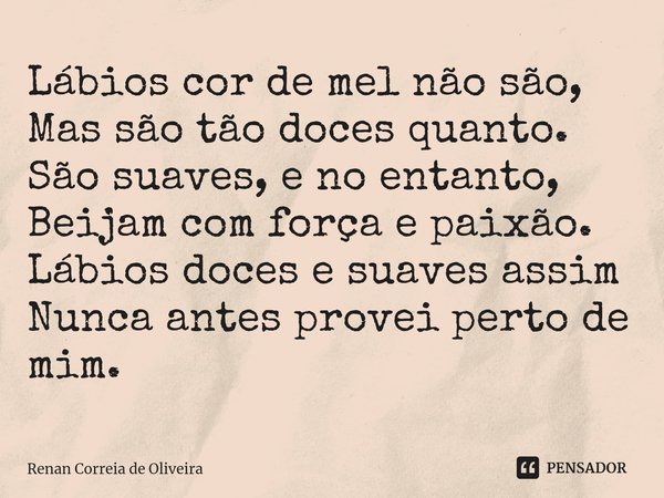 ⁠Lábios cor de mel não são,
Mas são tão doces quanto.
São suaves, e no entanto,
Beijam com força e paixão.
Lábios doces e suaves assim
Nunca antes provei perto ... Frase de Renan Correia de Oliveira.