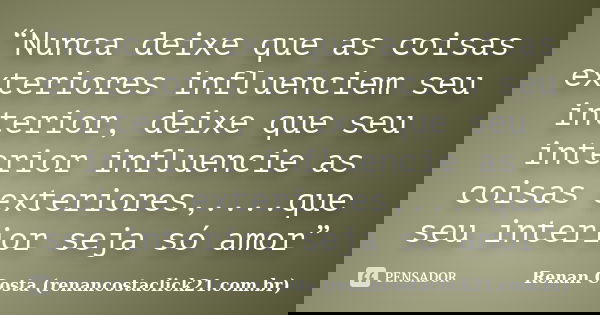 “Nunca deixe que as coisas exteriores influenciem seu interior, deixe que seu interior influencie as coisas exteriores,....que seu interior seja só amor”... Frase de Renan Costa (renancostaclick21.com.br).