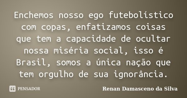 Enchemos nosso ego futebolístico com copas, enfatizamos coisas que tem a capacidade de ocultar nossa miséria social, isso é Brasil, somos a única nação que tem ... Frase de Renan Damasceno da Silva.