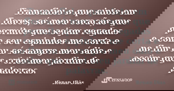 Trancafiei o que sinto em flores, só meu coração que permite que sejam regadas e com seu espinhos me corta e no fim eu só sangro meu ódio e assim que criei meu ... Frase de Renan Dias.