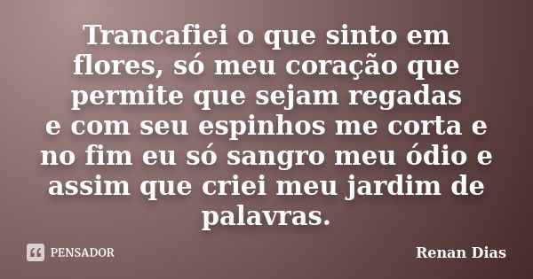 Trancafiei o que sinto em flores, só meu coração que permite que sejam regadas e com seu espinhos me corta e no fim eu só sangro meu ódio e assim que criei meu ... Frase de Renan Dias.