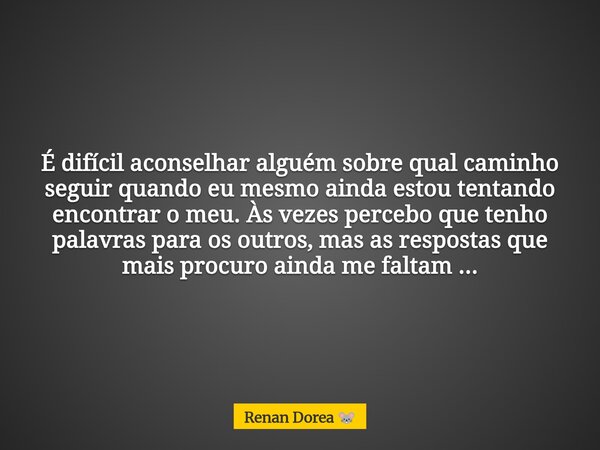 É difícil aconselhar alguém sobre qual caminho seguir quando eu mesmo ainda estou tentando encontrar o meu. Às vezes percebo que tenho palavras para os outros, ... Frase de Renan Dorea.