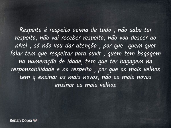 Respeito é respeito acima de tudo , não sabe ter respeito, não vai receber respeito, não vou descer ao nível , só não vou dar atenção , por que quem quer falar ... Frase de Renan Dorea.